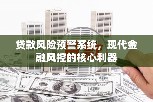 荥阳贷款风险预警系统,现代金融风控的核心利器 荥阳贷款风险预警系统,现代金融风控的核心利器